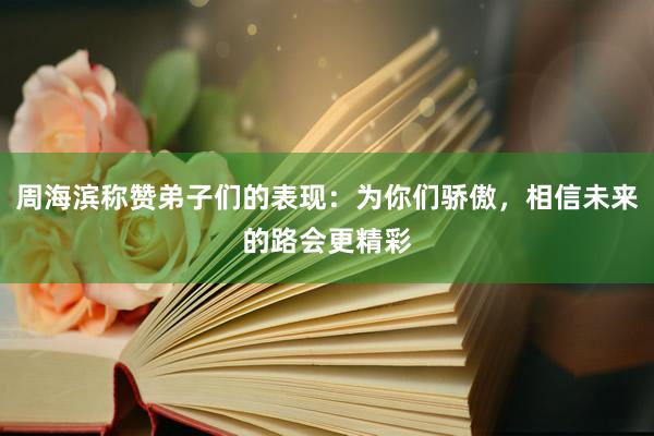 周海滨称赞弟子们的表现：为你们骄傲，相信未来的路会更精彩