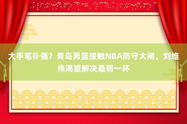 大手笔补强？青岛男篮接触NBA防守大闸，刘维伟渴望解决最弱一环