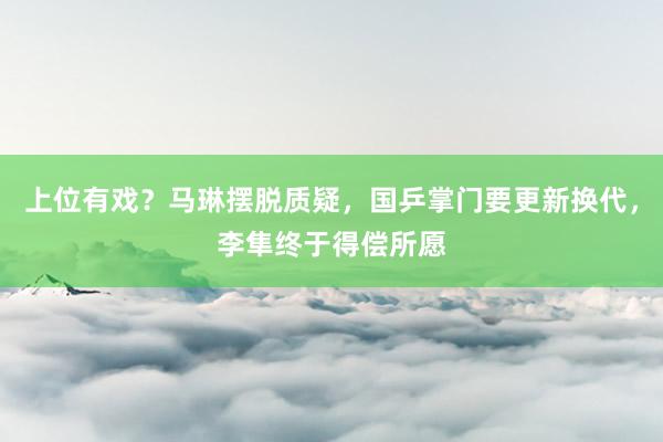 上位有戏？马琳摆脱质疑，国乒掌门要更新换代，李隼终于得偿所愿