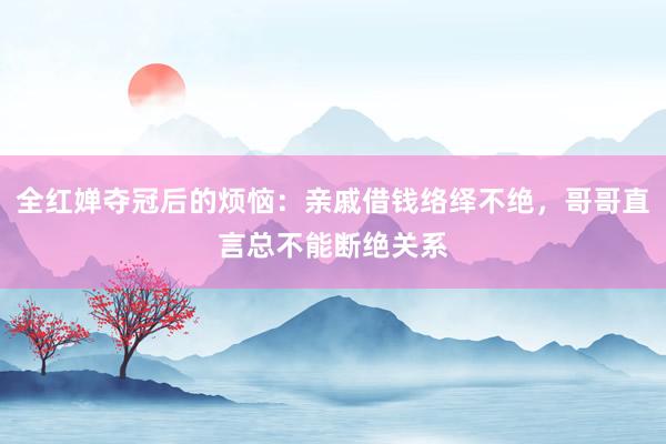 全红婵夺冠后的烦恼：亲戚借钱络绎不绝，哥哥直言总不能断绝关系