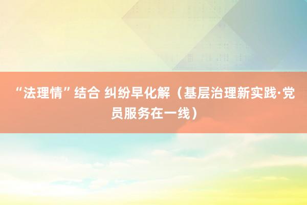 “法理情”结合 纠纷早化解（基层治理新实践·党员服务在一线）