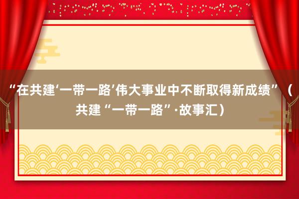 “在共建‘一带一路’伟大事业中不断取得新成绩”（共建“一带一路”·故事汇）