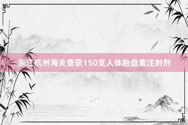 浙江杭州海关查获150支人体胎盘素注射剂