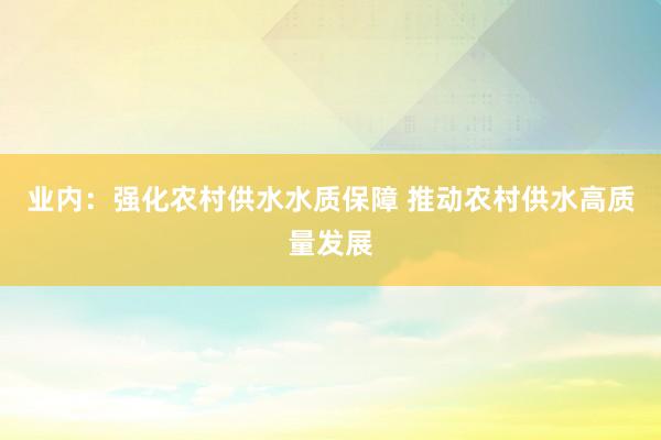 业内：强化农村供水水质保障 推动农村供水高质量发展