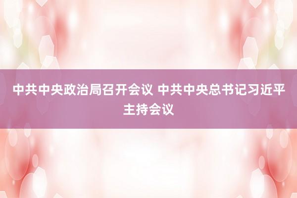 中共中央政治局召开会议 中共中央总书记习近平主持会议