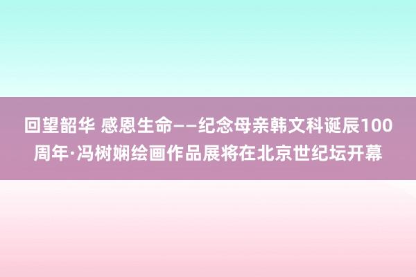 回望韶华 感恩生命——纪念母亲韩文科诞辰100周年·冯树娴绘画作品展将在北京世纪坛开幕