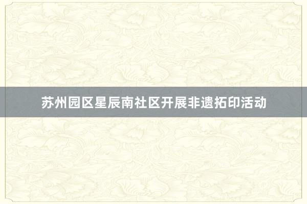 苏州园区星辰南社区开展非遗拓印活动