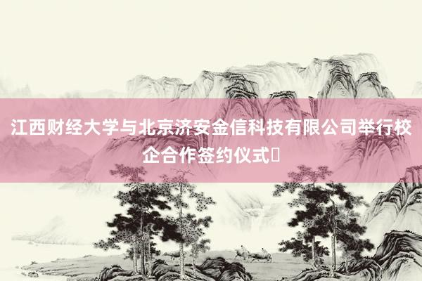 江西财经大学与北京济安金信科技有限公司举行校企合作签约仪式​