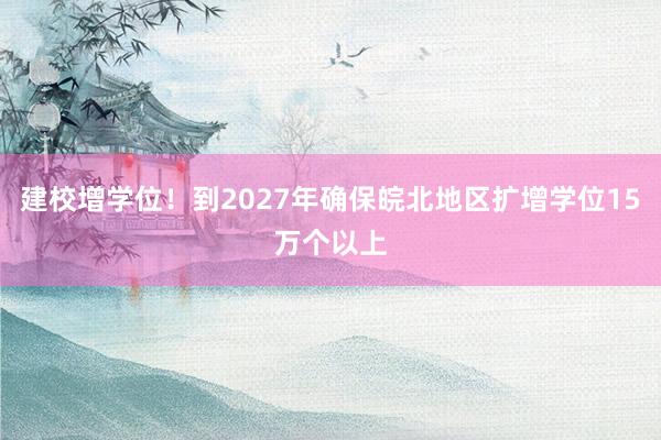 建校增学位！到2027年确保皖北地区扩增学位15万个以上