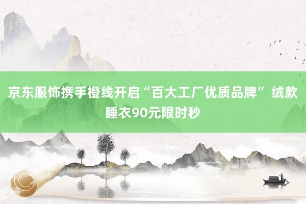 京东服饰携手橙线开启“百大工厂优质品牌” 绒款睡衣90元限时秒