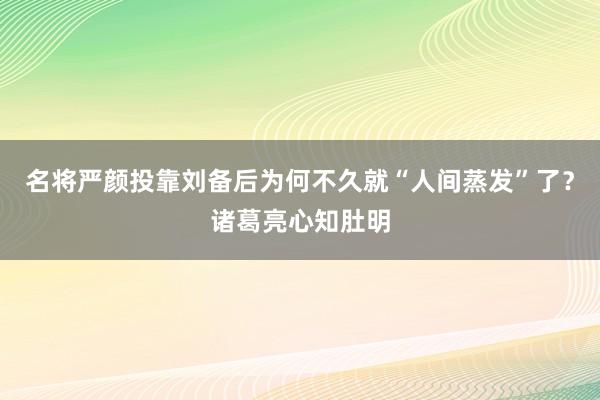 名将严颜投靠刘备后为何不久就“人间蒸发”了？诸葛亮心知肚明