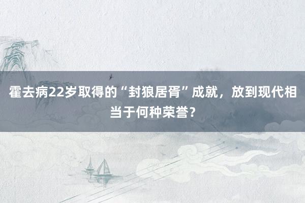 霍去病22岁取得的“封狼居胥”成就，放到现代相当于何种荣誉？