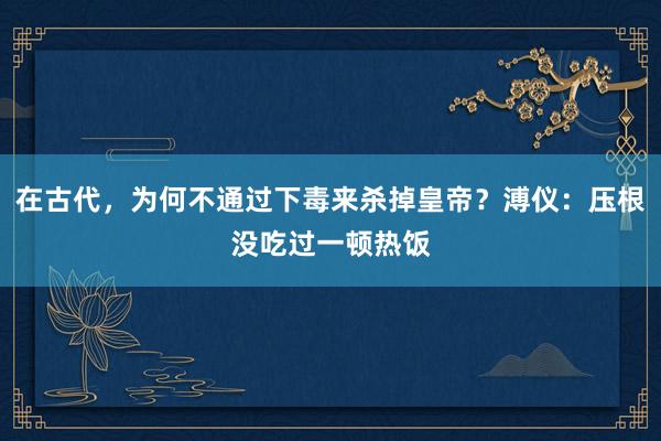 在古代，为何不通过下毒来杀掉皇帝？溥仪：压根没吃过一顿热饭