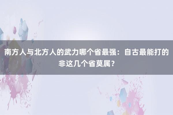 南方人与北方人的武力哪个省最强：自古最能打的非这几个省莫属？