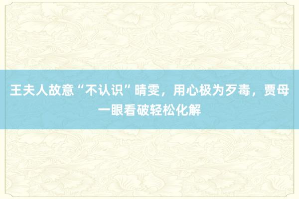 王夫人故意“不认识”晴雯，用心极为歹毒，贾母一眼看破轻松化解