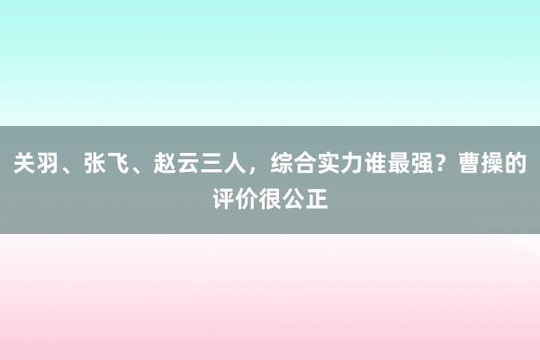 关羽、张飞、赵云三人，综合实力谁最强？曹操的评价很公正