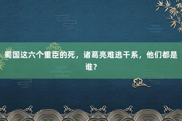 蜀国这六个重臣的死，诸葛亮难逃干系，他们都是谁？