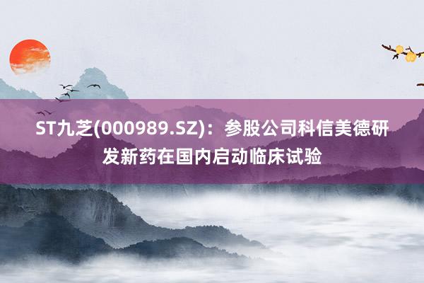 ST九芝(000989.SZ)：参股公司科信美德研发新药在国内启动临床试验