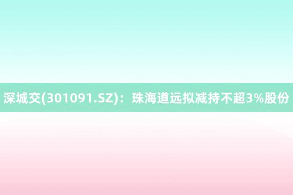 深城交(301091.SZ)：珠海道远拟减持不超3%股份