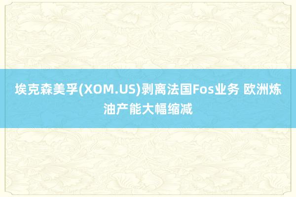 埃克森美孚(XOM.US)剥离法国Fos业务 欧洲炼油产能大幅缩减