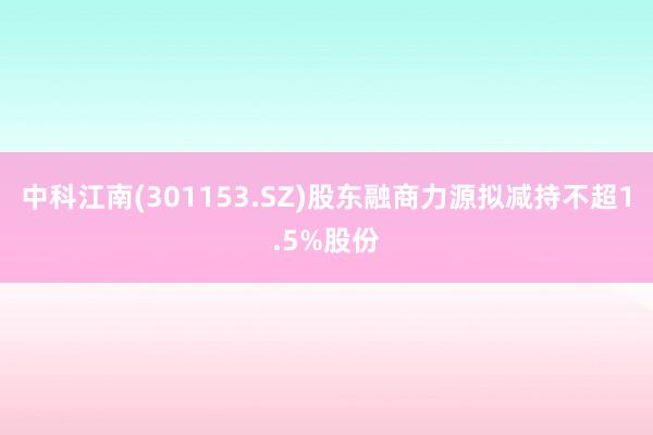 中科江南(301153.SZ)股东融商力源拟减持不超1.5%股份