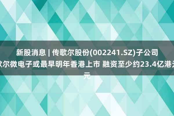 新股消息 | 传歌尔股份(002241.SZ)子公司歌尔微电子或最早明年香港上市 融资至少约23.4亿港元