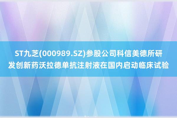 ST九芝(000989.SZ)参股公司科信美德所研发创新药沃拉德单抗注射液在国内启动临床试验