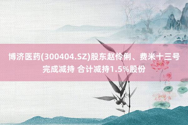 博济医药(300404.SZ)股东赵伶俐、费米十三号完成减持 合计减持1.5%股份