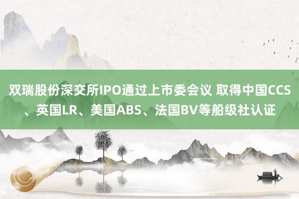 双瑞股份深交所IPO通过上市委会议 取得中国CCS、英国LR、美国ABS、法国BV等船级社认证