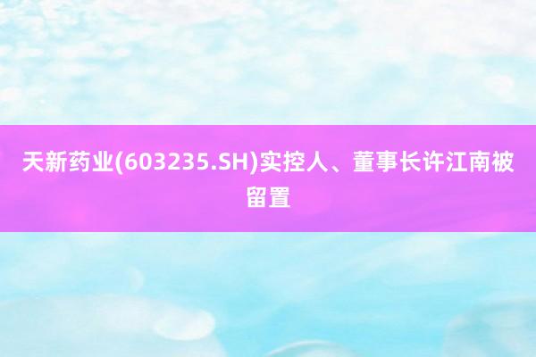 天新药业(603235.SH)实控人、董事长许江南被留置