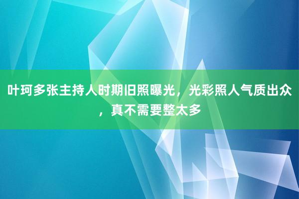 叶珂多张主持人时期旧照曝光，光彩照人气质出众，真不需要整太多