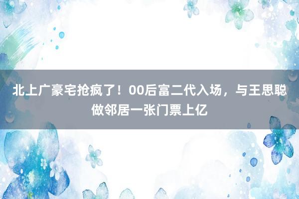 北上广豪宅抢疯了！00后富二代入场，与王思聪做邻居一张门票上亿