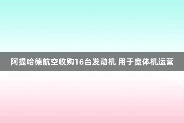 阿提哈德航空收购16台发动机 用于宽体机运营