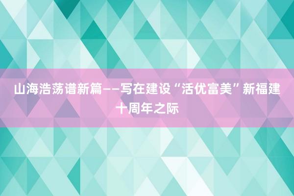 山海浩荡谱新篇——写在建设“活优富美”新福建十周年之际