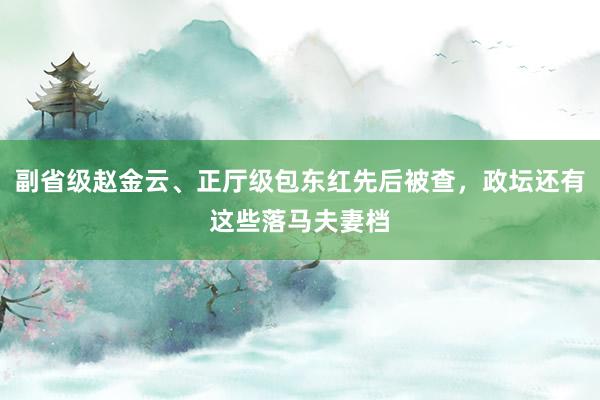 副省级赵金云、正厅级包东红先后被查，政坛还有这些落马夫妻档