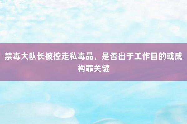 禁毒大队长被控走私毒品，是否出于工作目的或成构罪关键