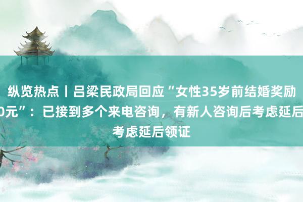 纵览热点丨吕梁民政局回应“女性35岁前结婚奖励1500元”：已接到多个来电咨询，有新人咨询后考虑延后领证