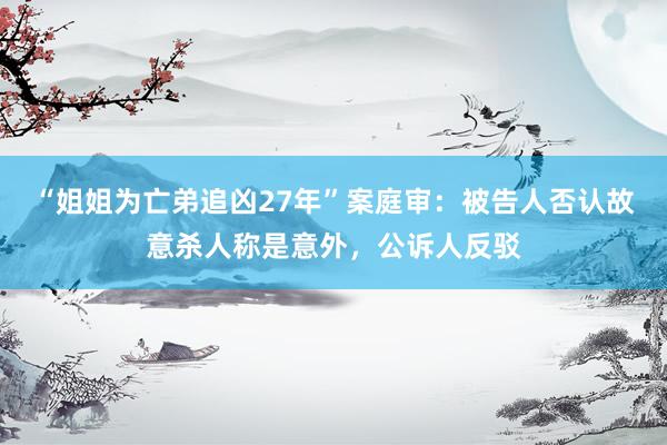 “姐姐为亡弟追凶27年”案庭审：被告人否认故意杀人称是意外，公诉人反驳