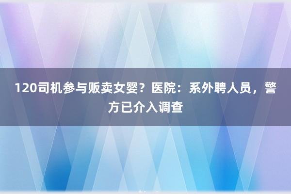 120司机参与贩卖女婴？医院：系外聘人员，警方已介入调查