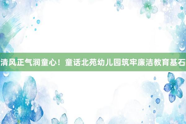 清风正气润童心！童话北苑幼儿园筑牢廉洁教育基石