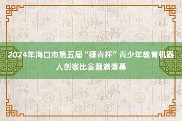 2024年海口市第五届“椰青杯”青少年教育机器人创客比赛圆满落幕