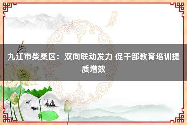 九江市柴桑区：双向联动发力 促干部教育培训提质增效