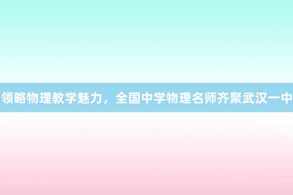 领略物理教学魅力，全国中学物理名师齐聚武汉一中