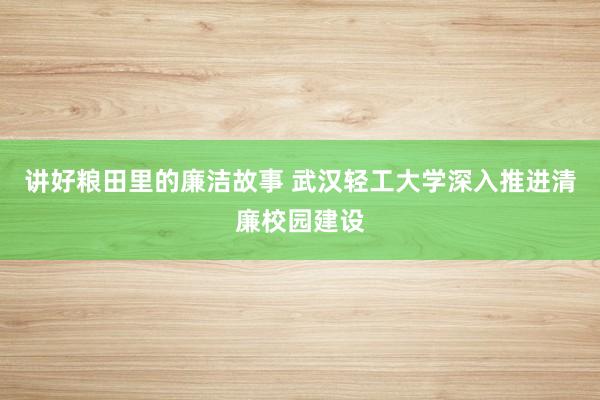 讲好粮田里的廉洁故事 武汉轻工大学深入推进清廉校园建设