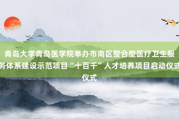 青岛大学青岛医学院举办市南区整合型医疗卫生服务体系建设示范项目“十百千”人才培养项目启动仪式