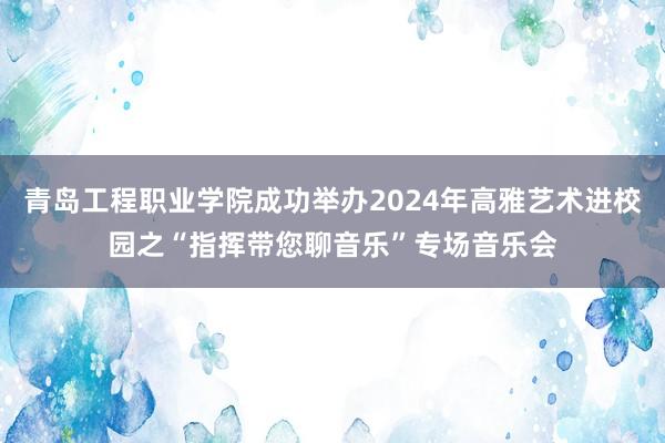 青岛工程职业学院成功举办2024年高雅艺术进校园之“指挥带您聊音乐”专场音乐会