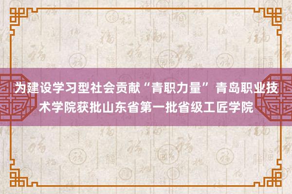 为建设学习型社会贡献“青职力量” 青岛职业技术学院获批山东省第一批省级工匠学院