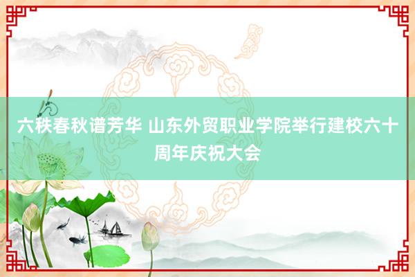 六秩春秋谱芳华 山东外贸职业学院举行建校六十周年庆祝大会