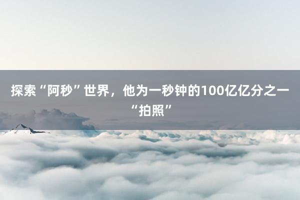 探索“阿秒”世界，他为一秒钟的100亿亿分之一“拍照”