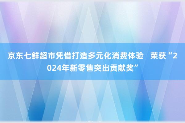 京东七鲜超市凭借打造多元化消费体验   荣获“2024年新零售突出贡献奖”